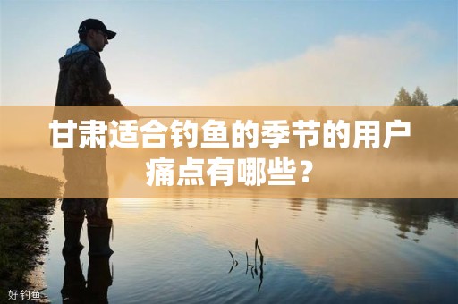 甘肃适合钓鱼的季节的用户痛点有哪些？