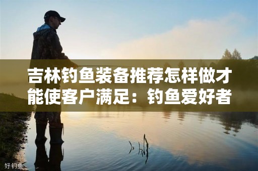 吉林钓鱼装备推荐怎样做才能使客户满足：钓鱼爱好者的终极指南