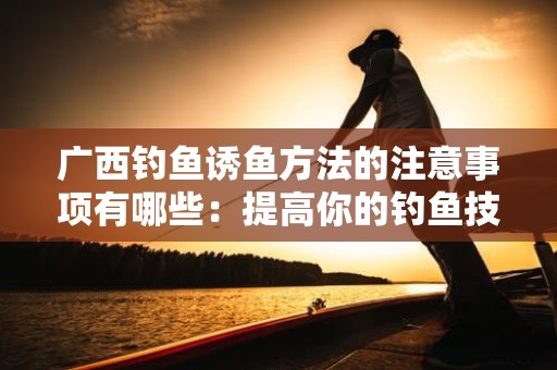 广西钓鱼诱鱼方法的注意事项有哪些：提高你的钓鱼技巧