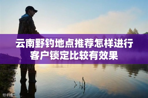 云南野钓地点推荐怎样进行客户锁定比较有效果