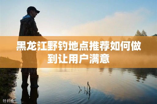 黑龙江野钓地点推荐如何做到让用户满意