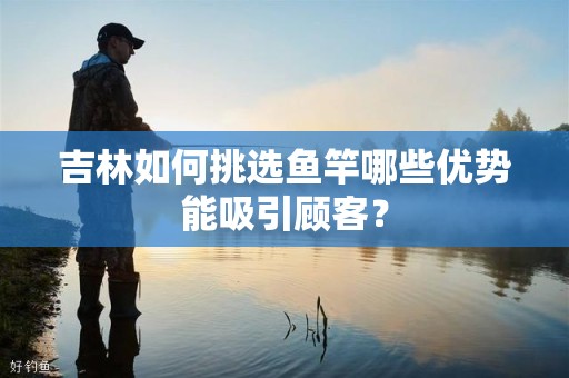 吉林如何挑选鱼竿哪些优势能吸引顾客？