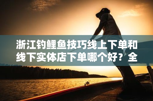浙江钓鲤鱼技巧线上下单和线下实体店下单哪个好？全面解析与比较