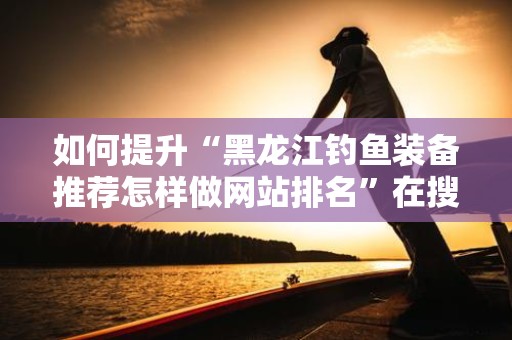 如何提升“黑龙江钓鱼装备推荐怎样做网站排名”在搜索引擎中的排名？