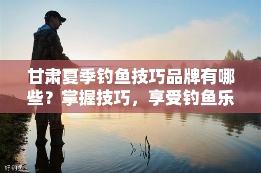 甘肃夏季钓鱼技巧品牌有哪些？掌握技巧，享受钓鱼乐趣