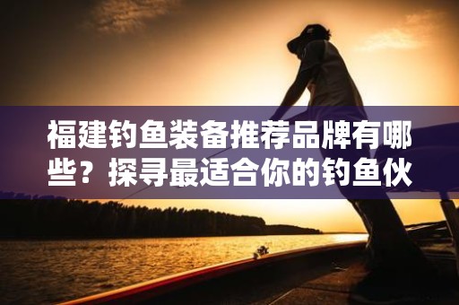 福建钓鱼装备推荐品牌有哪些？探寻最适合你的钓鱼伙伴