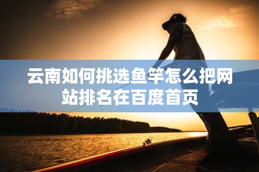云南如何挑选鱼竿怎么把网站排名在百度首页