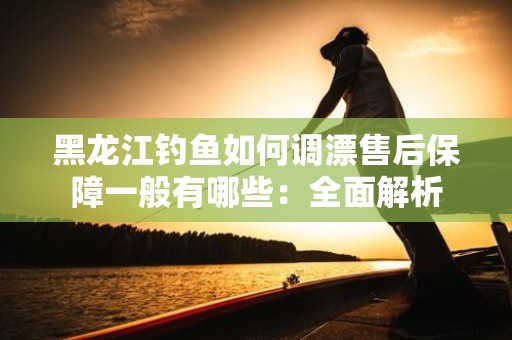 黑龙江钓鱼如何调漂售后保障一般有哪些：全面解析