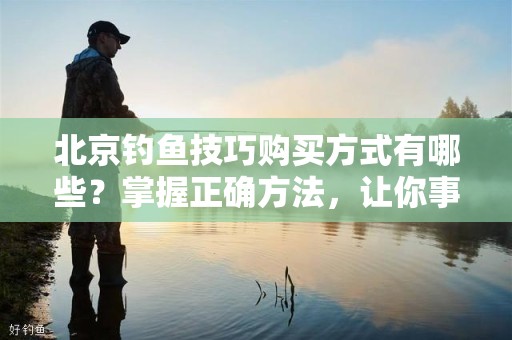 北京钓鱼技巧购买方式有哪些？掌握正确方法，让你事半功倍