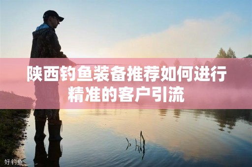 陕西钓鱼装备推荐如何进行精准的客户引流