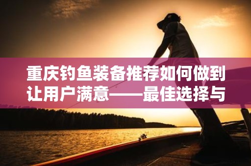 重庆钓鱼装备推荐如何做到让用户满意——最佳选择与购前指南