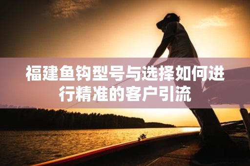 福建鱼钩型号与选择如何进行精准的客户引流