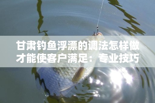 甘肃钓鱼浮漂的调法怎样做才能使客户满足：专业技巧与实践经验
