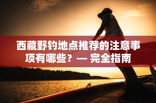 西藏野钓地点推荐的注意事项有哪些？— 完全指南