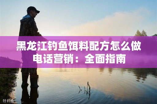 黑龙江钓鱼饵料配方怎么做电话营销：全面指南