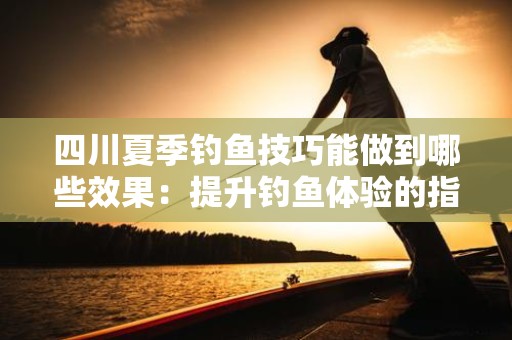 四川夏季钓鱼技巧能做到哪些效果：提升钓鱼体验的指南