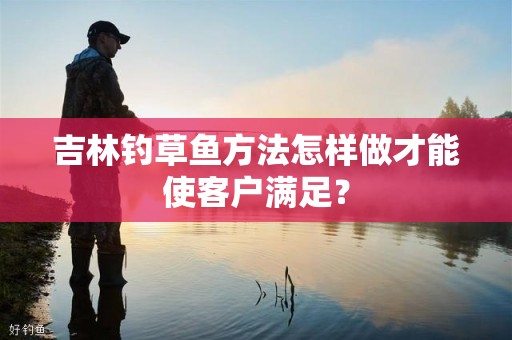 吉林钓草鱼方法怎样做才能使客户满足？