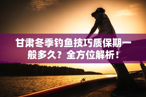 甘肃冬季钓鱼技巧质保期一般多久？全方位解析！