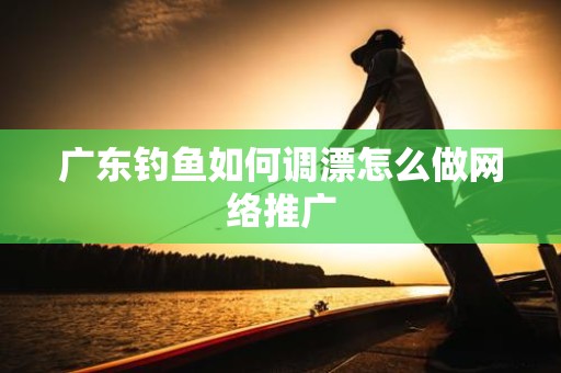 广东钓鱼如何调漂怎么做网络推广