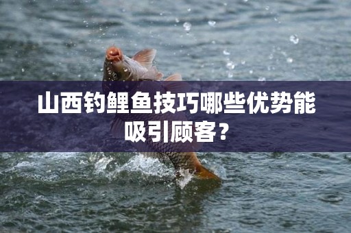 山西钓鲤鱼技巧哪些优势能吸引顾客？