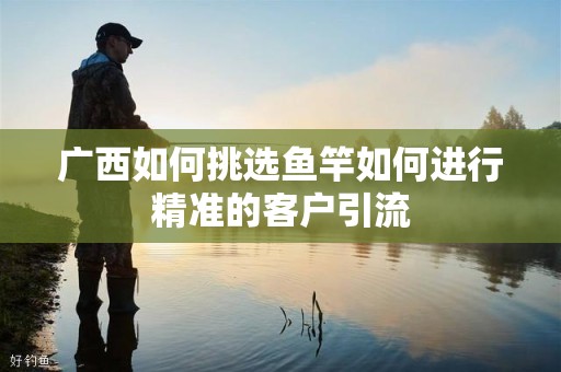 广西如何挑选鱼竿如何进行精准的客户引流