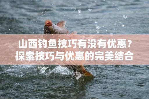 山西钓鱼技巧有没有优惠？探索技巧与优惠的完美结合