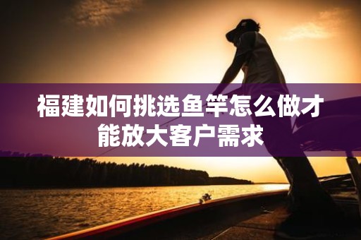 福建如何挑选鱼竿怎么做才能放大客户需求