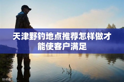 天津野钓地点推荐怎样做才能使客户满足