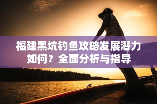 福建黑坑钓鱼攻略发展潜力如何？全面分析与指导