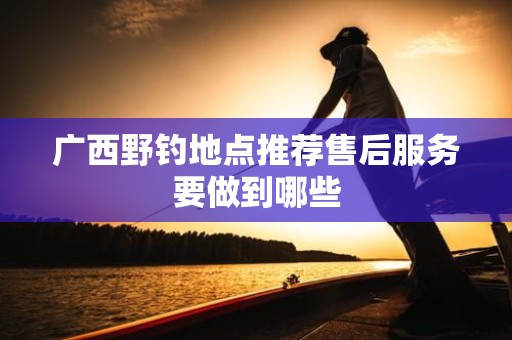 广西野钓地点推荐售后服务要做到哪些