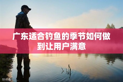广东适合钓鱼的季节如何做到让用户满意