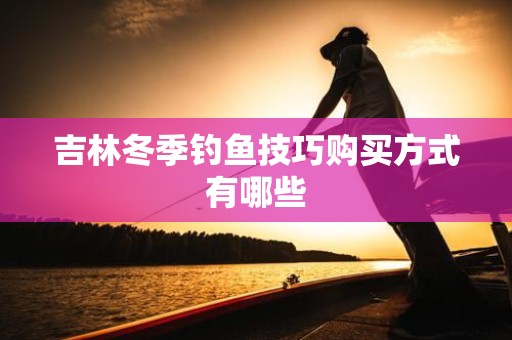 吉林冬季钓鱼技巧购买方式有哪些