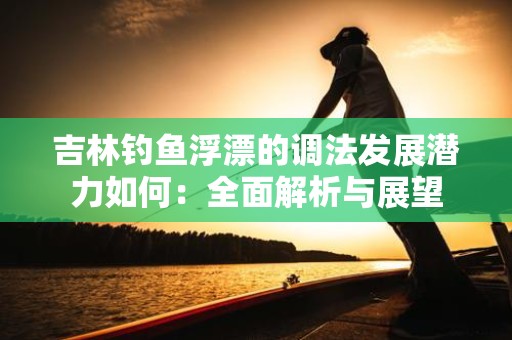 吉林钓鱼浮漂的调法发展潜力如何：全面解析与展望