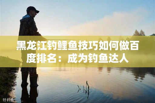 黑龙江钓鲤鱼技巧如何做百度排名：成为钓鱼达人