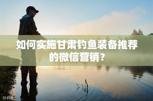 如何实施甘肃钓鱼装备推荐的微信营销？