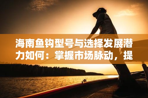 海南鱼钩型号与选择发展潜力如何：掌握市场脉动，提升钓鱼体验