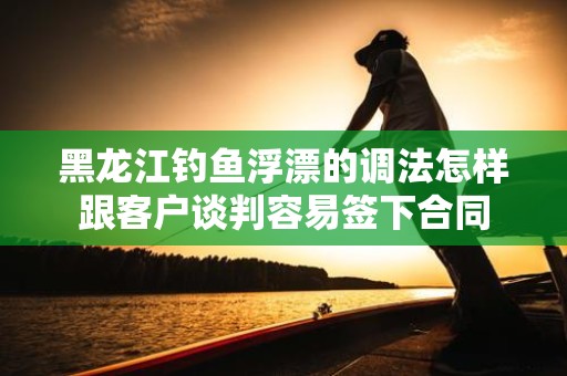 黑龙江钓鱼浮漂的调法怎样跟客户谈判容易签下合同