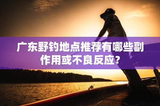 广东野钓地点推荐有哪些副作用或不良反应？