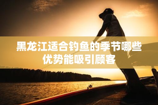 黑龙江适合钓鱼的季节哪些优势能吸引顾客