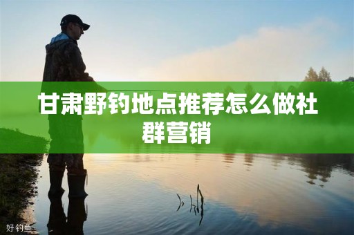 甘肃野钓地点推荐怎么做社群营销