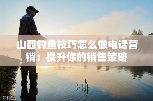 山西钓鱼技巧怎么做电话营销：提升你的销售策略