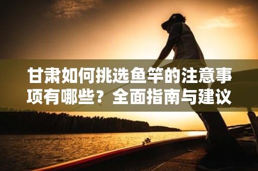 甘肃如何挑选鱼竿的注意事项有哪些？全面指南与建议