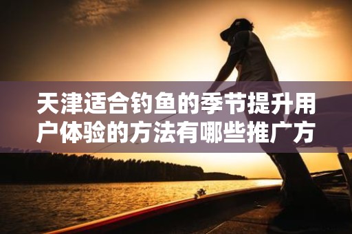 天津适合钓鱼的季节提升用户体验的方法有哪些推广方式有哪些