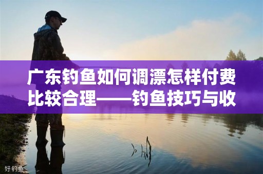 广东钓鱼如何调漂怎样付费比较合理——钓鱼技巧与收费标准全面解析