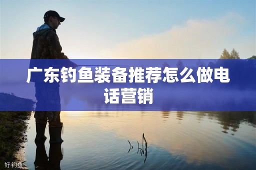 广东钓鱼装备推荐怎么做电话营销