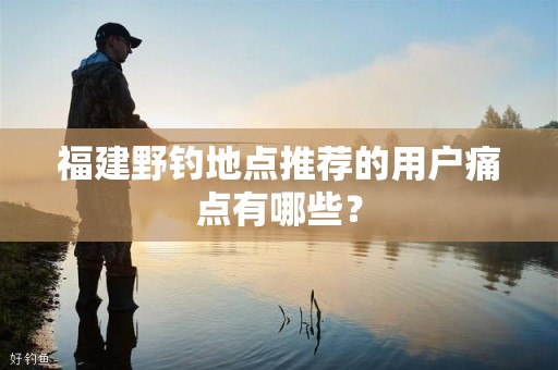 福建野钓地点推荐的用户痛点有哪些？