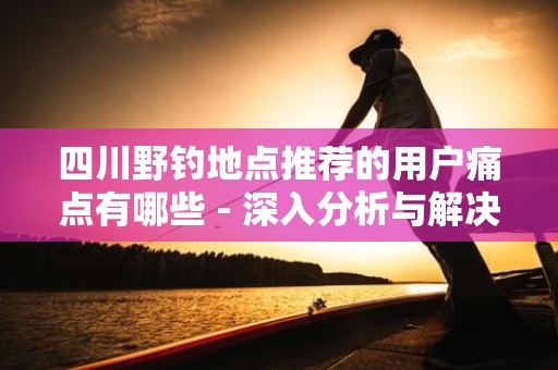 四川野钓地点推荐的用户痛点有哪些 - 深入分析与解决方案