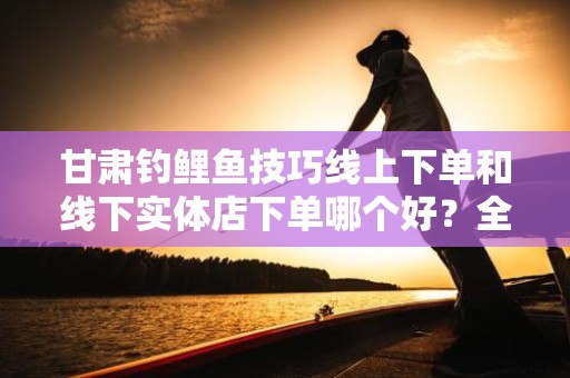 甘肃钓鲤鱼技巧线上下单和线下实体店下单哪个好？全方位解析