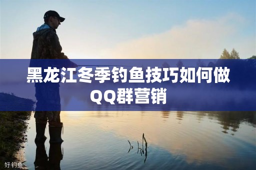 黑龙江冬季钓鱼技巧如何做QQ群营销
