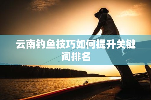 云南钓鱼技巧如何提升关键词排名
